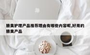 腋臭护理产品推荐理由有哪些内容呢,好用的腋臭产品