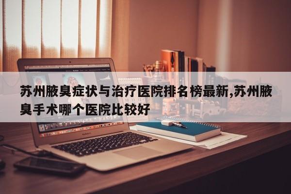 苏州腋臭症状与治疗医院排名榜最新,苏州腋臭手术哪个医院比较好